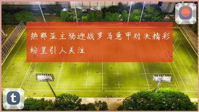 热那亚主场迎战罗马意甲对决精彩纷呈引人关注