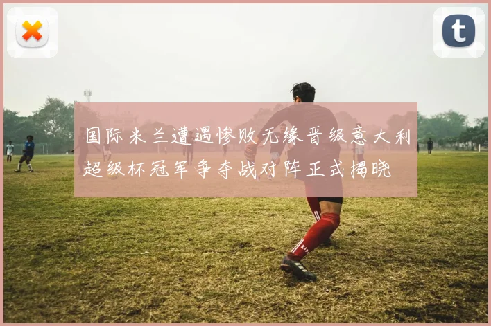 国际米兰遭遇惨败无缘晋级意大利超级杯冠军争夺战对阵正式揭晓