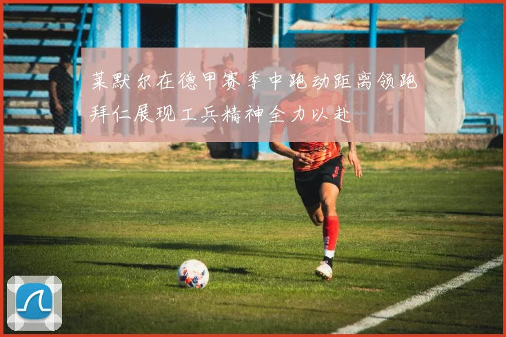 莱默尔在德甲赛季中跑动距离领跑拜仁展现工兵精神全力以赴