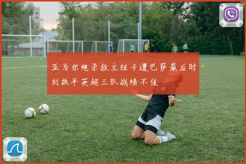 亚马尔绝杀救主纽卡遭巴萨最后时刻扳平英超三队战绩不佳